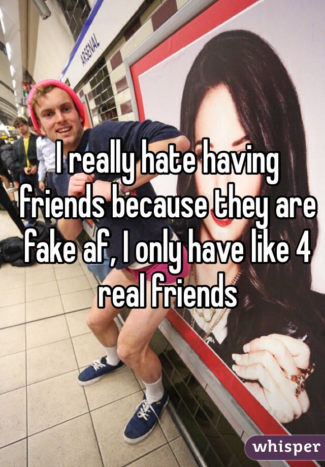 I really hate having friends because they are fake af, I only have like 4 real friends