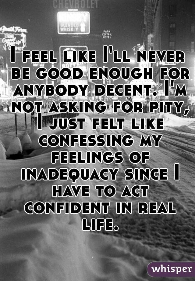 I feel like I'll never be good enough for anybody decent. I'm not asking for pity, I just felt like confessing my feelings of inadequacy since I have to act confident in real life.
