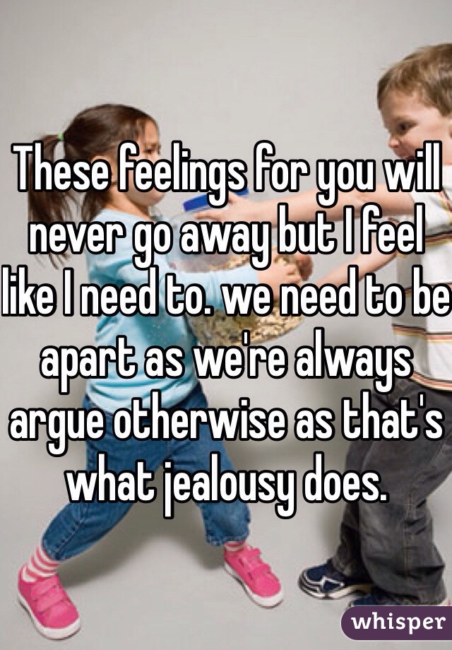 These feelings for you will never go away but I feel like I need to. we need to be apart as we're always argue otherwise as that's what jealousy does.
