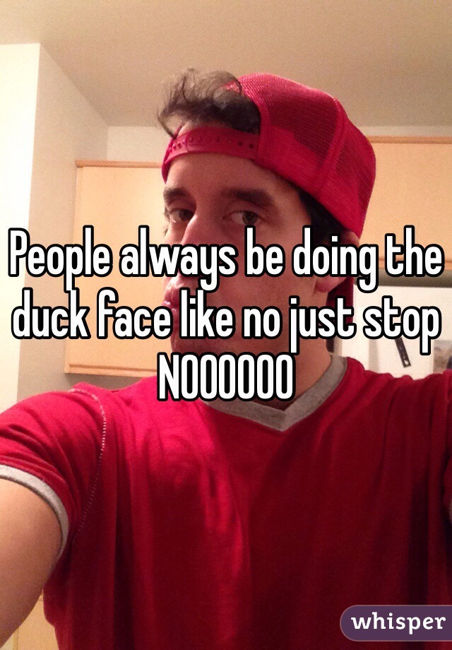 People always be doing the duck face like no just stop NOOOOOO