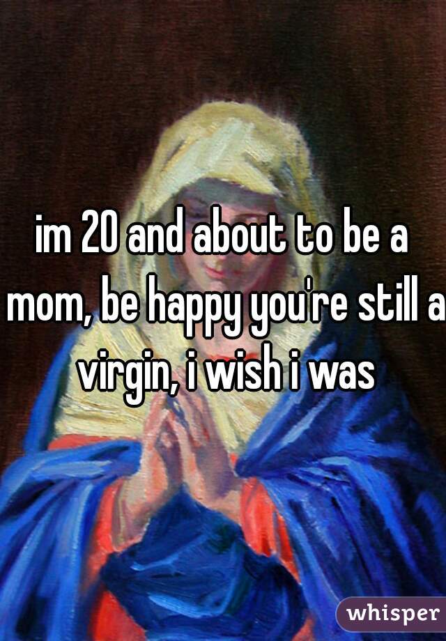im 20 and about to be a mom, be happy you're still a virgin, i wish i was
