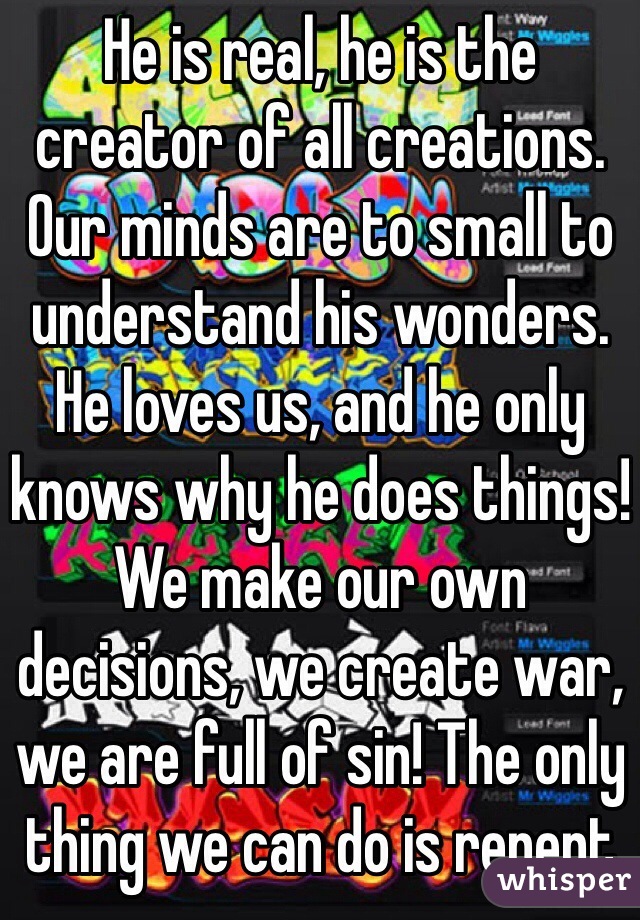 He is real, he is the creator of all creations. Our minds are to small to understand his wonders. He loves us, and he only knows why he does things! We make our own decisions, we create war, we are full of sin! The only thing we can do is repent 