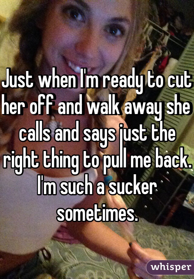 Just when I'm ready to cut her off and walk away she calls and says just the right thing to pull me back. I'm such a sucker sometimes. 