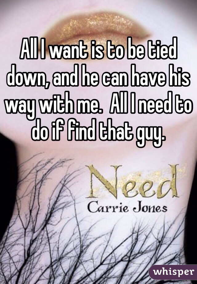 All I want is to be tied down, and he can have his way with me.  All I need to do if find that guy. 