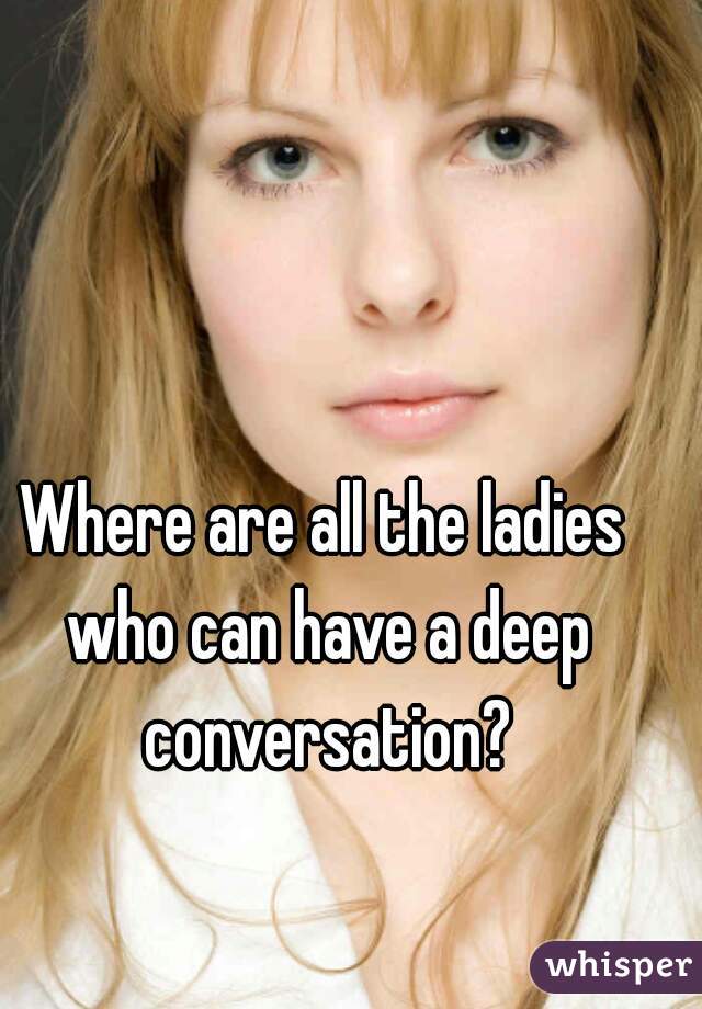 Where are all the ladies who can have a deep conversation?