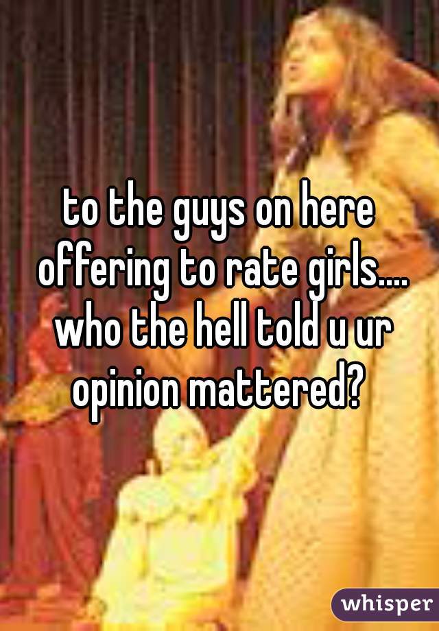 to the guys on here offering to rate girls.... who the hell told u ur opinion mattered? 
