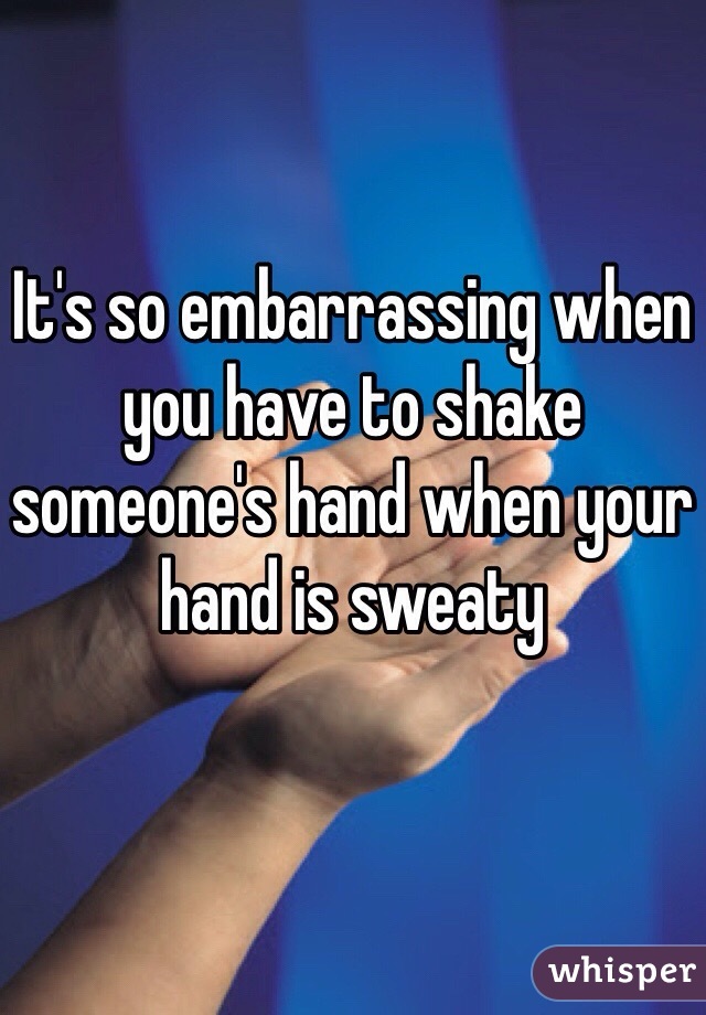 It's so embarrassing when you have to shake someone's hand when your hand is sweaty 
