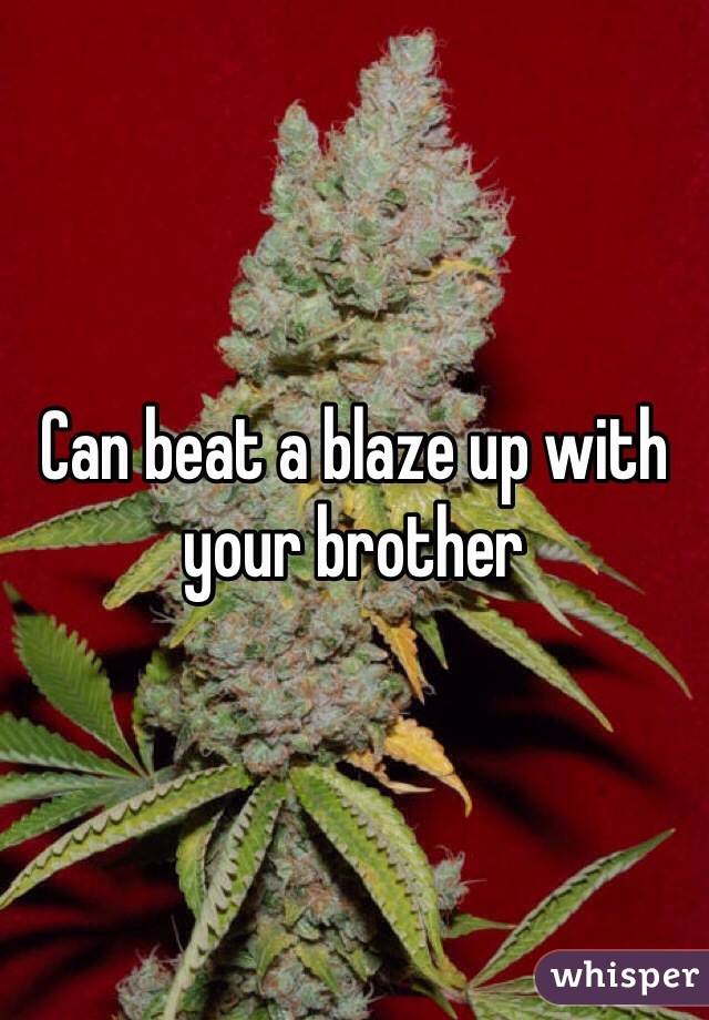 Can beat a blaze up with your brother 