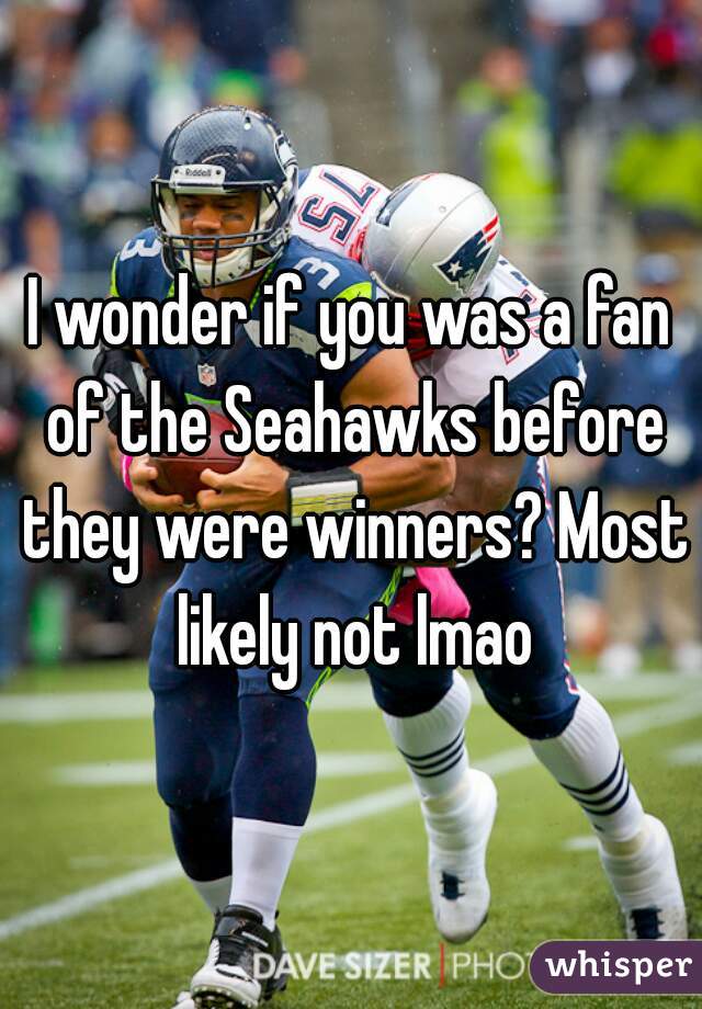 I wonder if you was a fan of the Seahawks before they were winners? Most likely not lmao