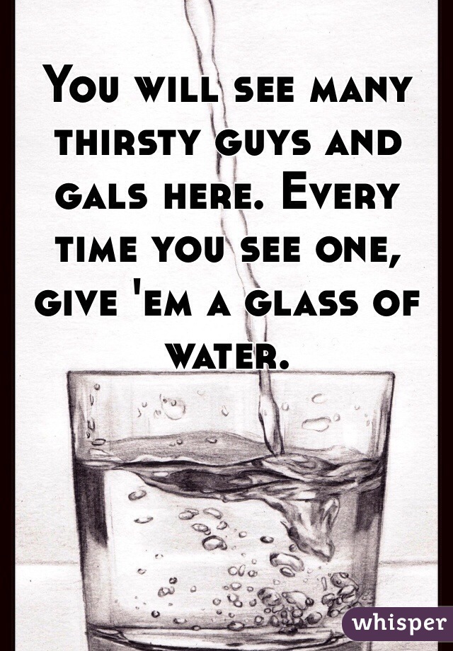 You will see many thirsty guys and gals here. Every time you see one, give 'em a glass of water.