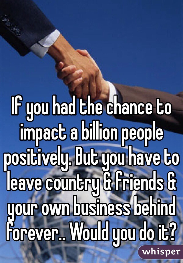 If you had the chance to impact a billion people positively. But you have to leave country & friends & your own business behind forever.. Would you do it?