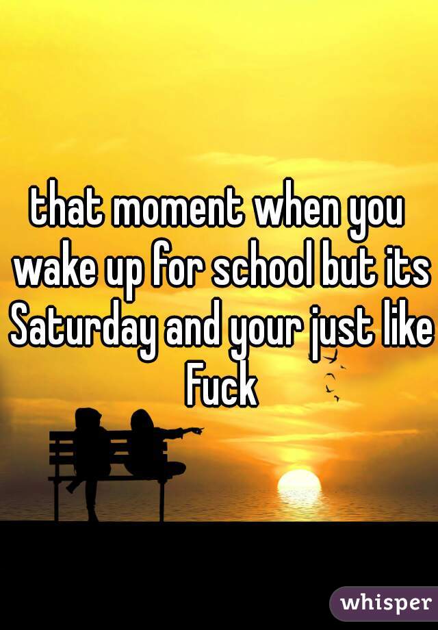 that moment when you wake up for school but its Saturday and your just like Fuck