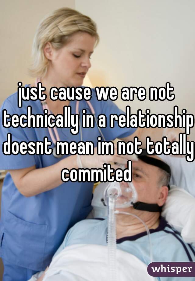 just cause we are not technically in a relationship doesnt mean im not totally commited 