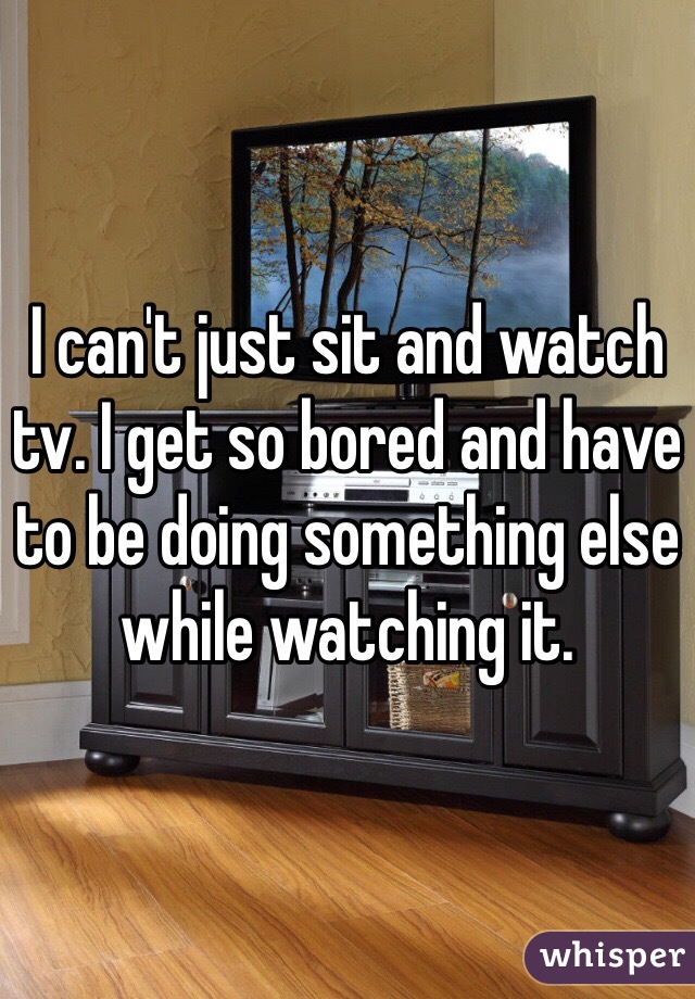 I can't just sit and watch tv. I get so bored and have to be doing something else while watching it.