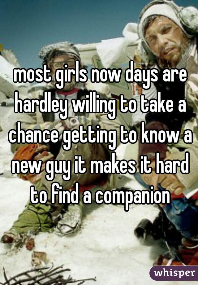  most girls now days are hardley willing to take a chance getting to know a new guy it makes it hard to find a companion