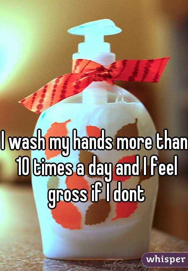 I wash my hands more than 10 times a day and I feel gross if I dont
