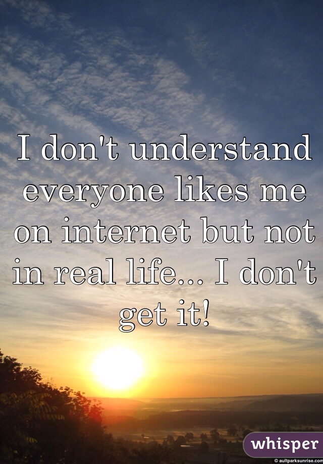 I don't understand everyone likes me on internet but not in real life... I don't get it!