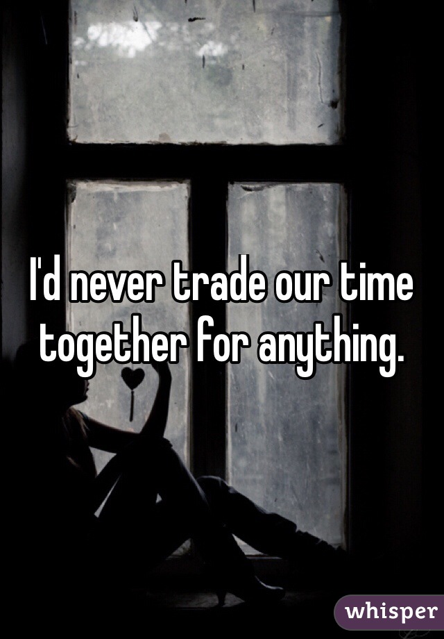 I'd never trade our time together for anything.
