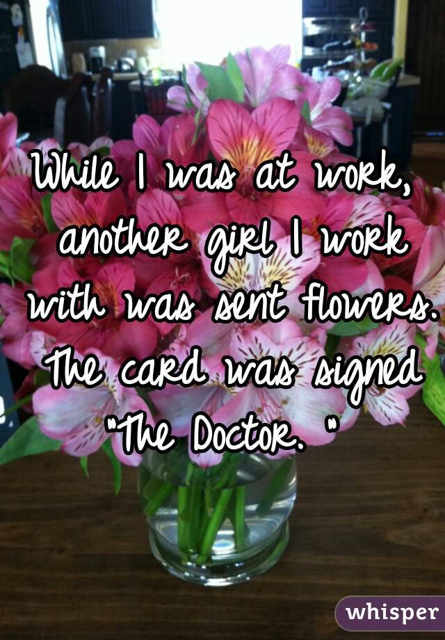 While I was at work, another girl I work with was sent flowers. The card was signed "The Doctor. " 