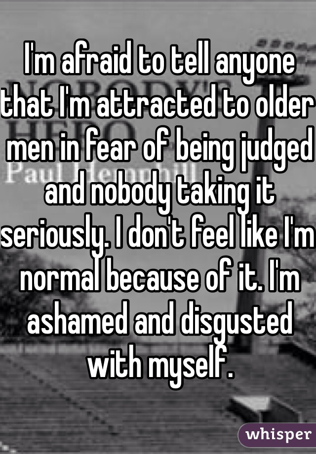 I'm afraid to tell anyone that I'm attracted to older men in fear of being judged and nobody taking it seriously. I don't feel like I'm normal because of it. I'm ashamed and disgusted with myself.