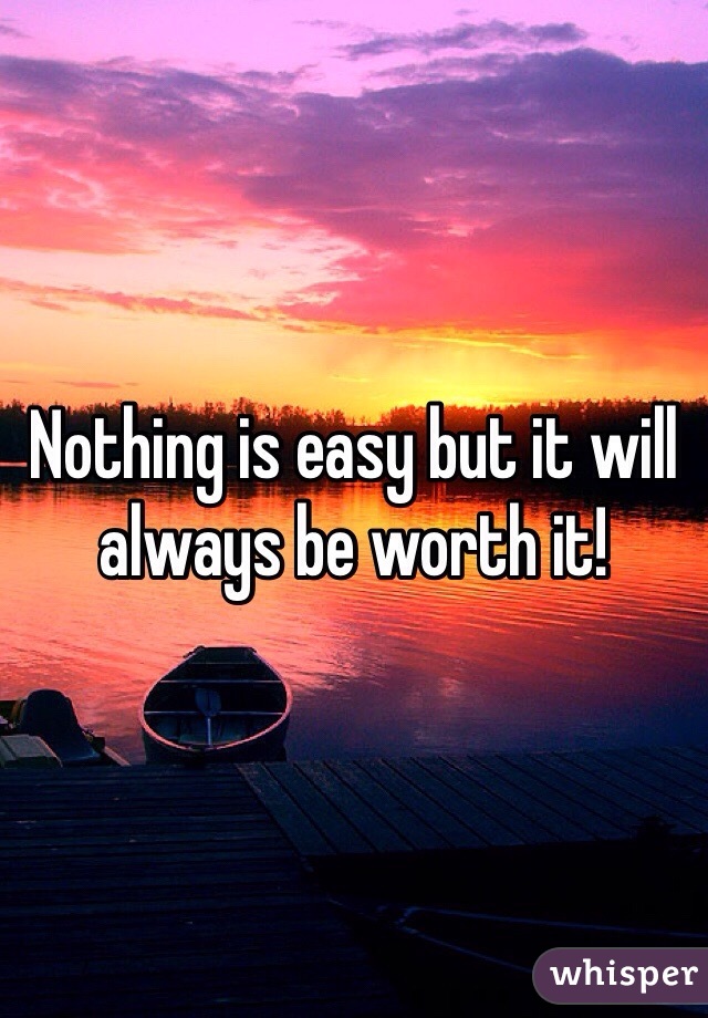 Nothing is easy but it will always be worth it! 