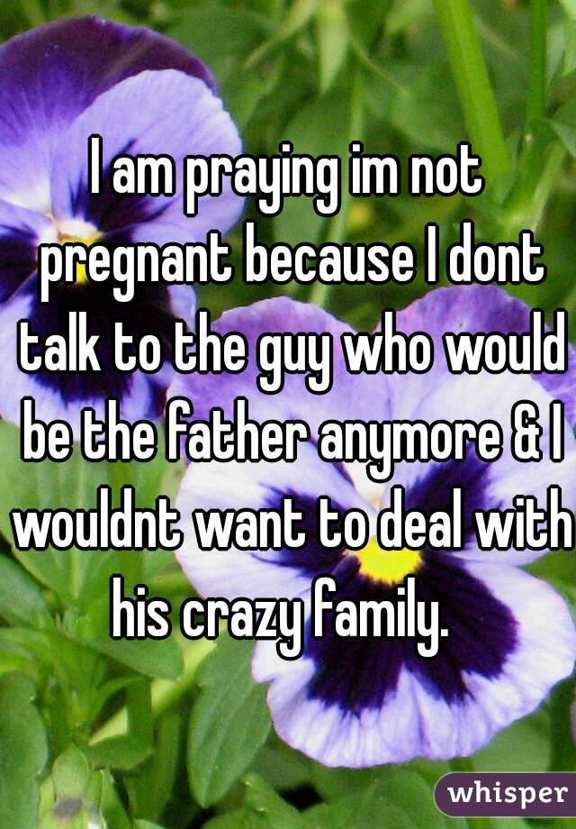 I am praying im not pregnant because I dont talk to the guy who would be the father anymore & I wouldnt want to deal with his crazy family.  