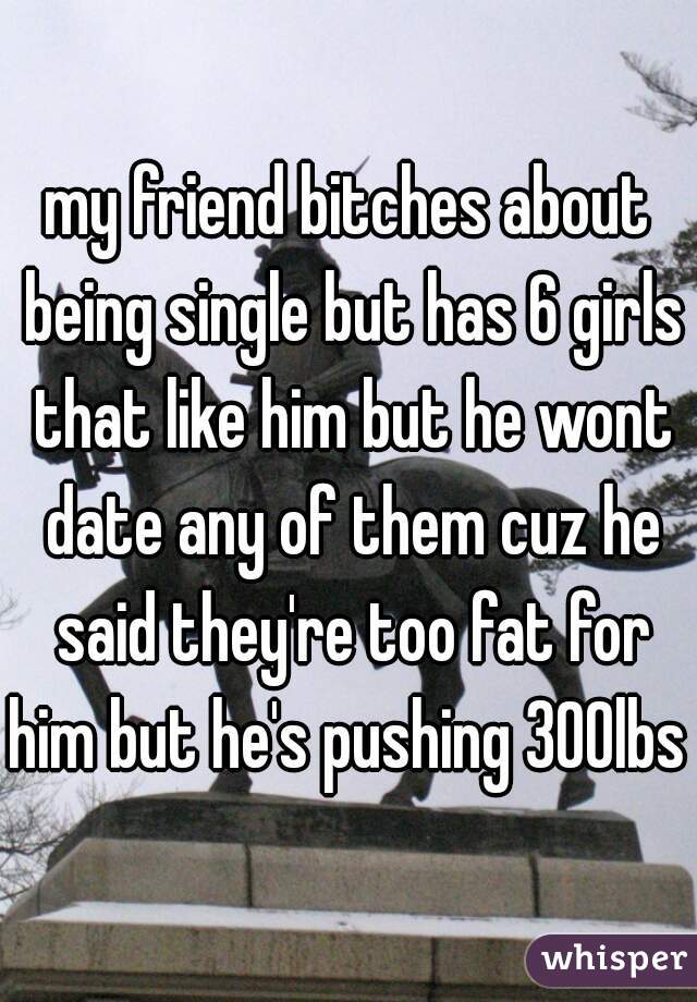 my friend bitches about being single but has 6 girls that like him but he wont date any of them cuz he said they're too fat for him but he's pushing 300lbs 