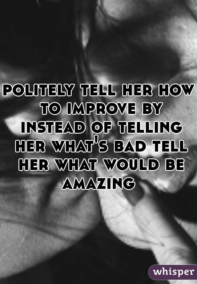 politely tell her how to improve by instead of telling her what's bad tell her what would be amazing 