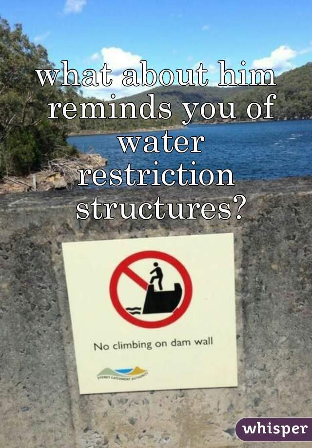 what about him reminds you of water
restriction structures?