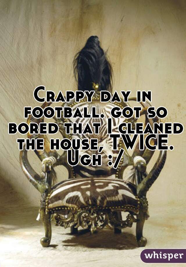 Crappy day in football. got so bored that I cleaned the house, TWICE. Ugh :/