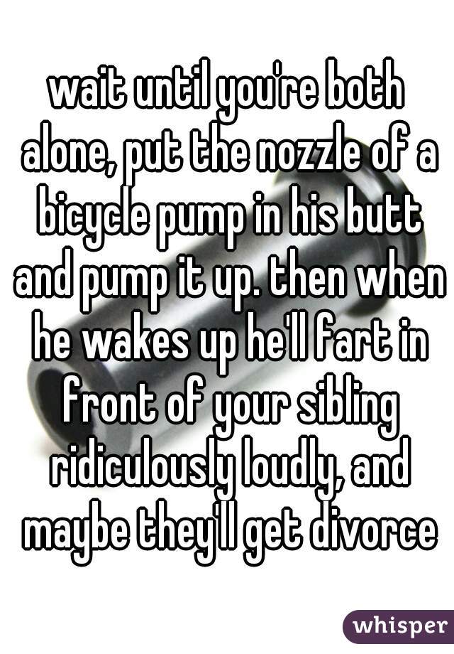 wait until you're both alone, put the nozzle of a bicycle pump in his butt and pump it up. then when he wakes up he'll fart in front of your sibling ridiculously loudly, and maybe they'll get divorce