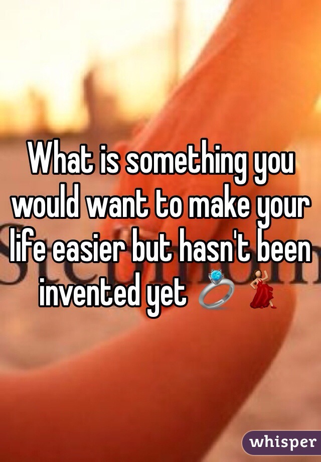 What is something you would want to make your life easier but hasn't been invented yet 💍💃