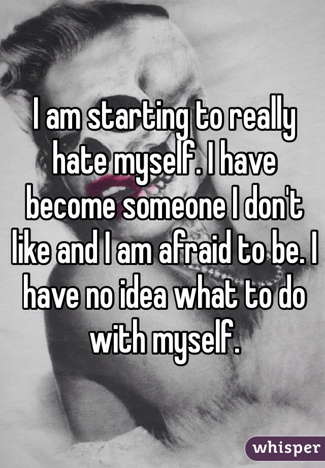 I am starting to really hate myself. I have become someone I don't like and I am afraid to be. I have no idea what to do with myself.
