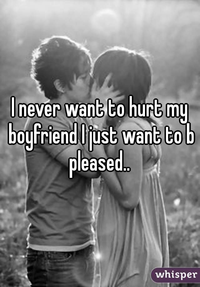 I never want to hurt my boyfriend I just want to b pleased.. 