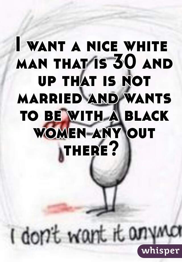 I want a nice white man that is 30 and up that is not married and wants to be with a black women any out there? 