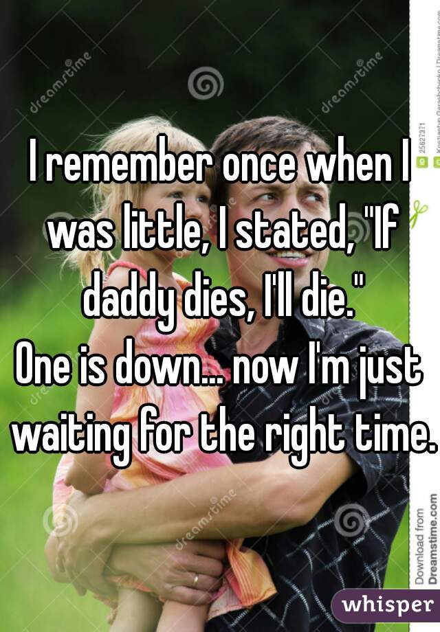 I remember once when I was little, I stated, "If daddy dies, I'll die."
One is down... now I'm just waiting for the right time.