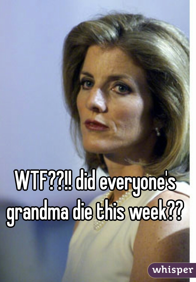 WTF??!! did everyone's grandma die this week?? 