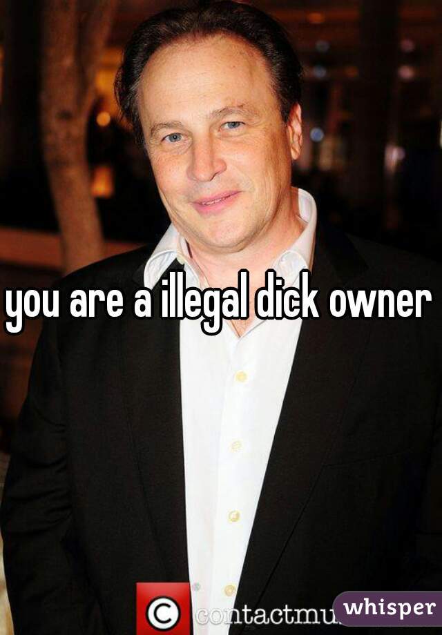 you are a illegal dick owner