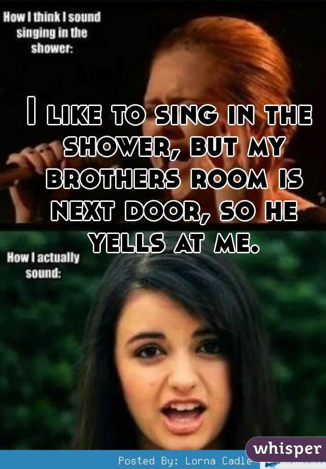 I like to sing in the shower, but my brothers room is next door, so he yells at me.