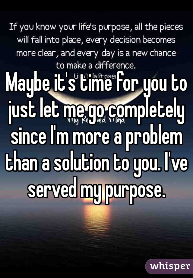 Maybe it's time for you to just let me go completely since I'm more a problem than a solution to you. I've served my purpose.