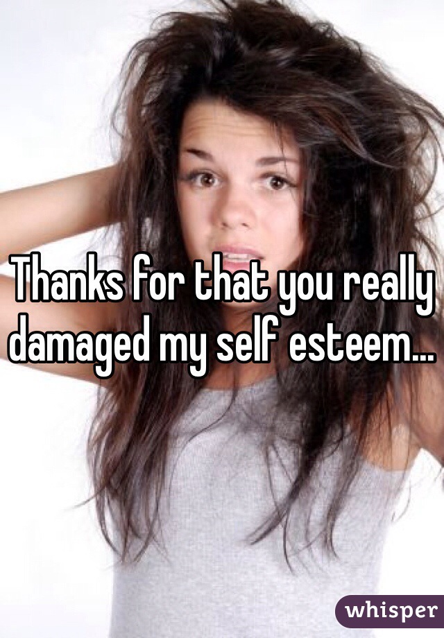 Thanks for that you really damaged my self esteem...