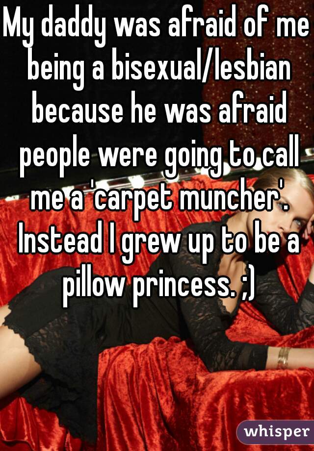 My daddy was afraid of me being a bisexual/lesbian because he was afraid people were going to call me a 'carpet muncher'. Instead I grew up to be a pillow princess. ;)