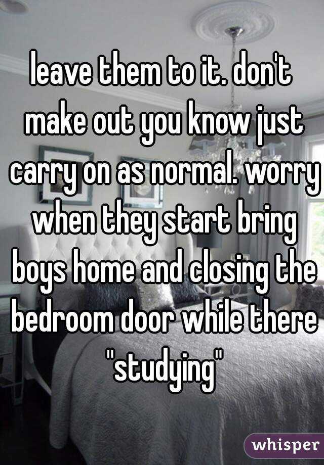 leave them to it. don't make out you know just carry on as normal. worry when they start bring boys home and closing the bedroom door while there "studying"