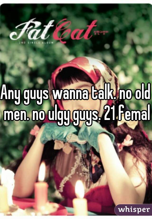 Any guys wanna talk. no old men. no ulgy guys. 21 female
