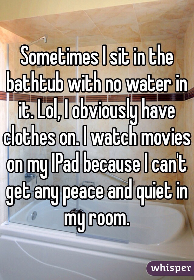 Sometimes I sit in the bathtub with no water in it. Lol, I obviously have clothes on. I watch movies on my IPad because I can't get any peace and quiet in my room.