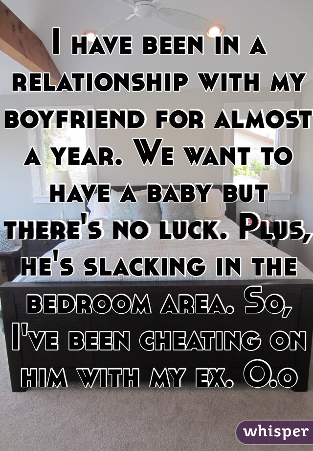 I have been in a relationship with my boyfriend for almost a year. We want to have a baby but there's no luck. Plus, he's slacking in the bedroom area. So, I've been cheating on him with my ex. O.o