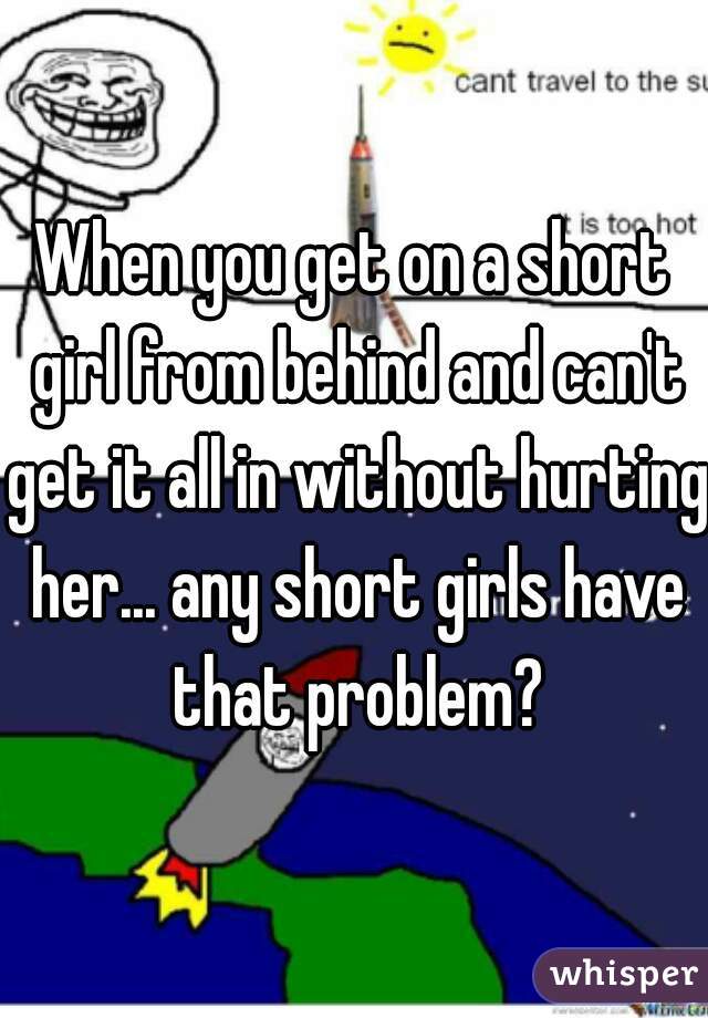When you get on a short girl from behind and can't get it all in without hurting her... any short girls have that problem?