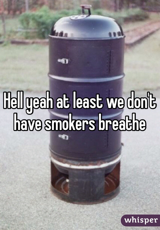 Hell yeah at least we don't have smokers breathe