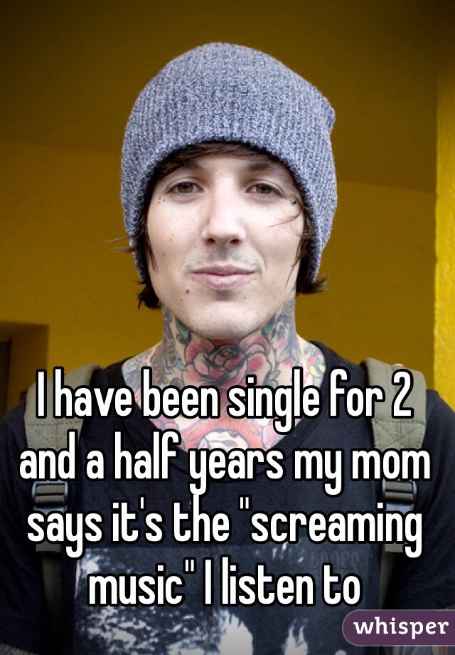 I have been single for 2 and a half years my mom says it's the "screaming music" I listen to 