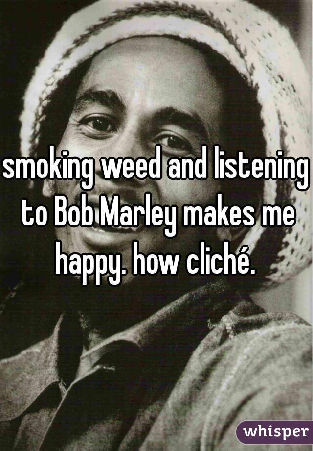 smoking weed and listening to Bob Marley makes me happy. how cliché. 